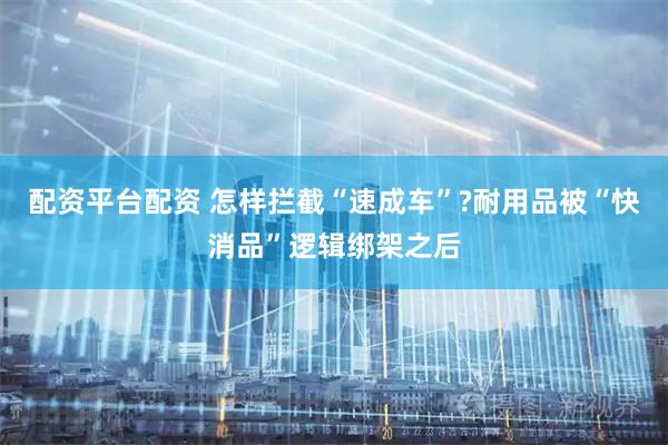 配资平台配资 怎样拦截“速成车”?耐用品被“快消品”逻辑绑架之后