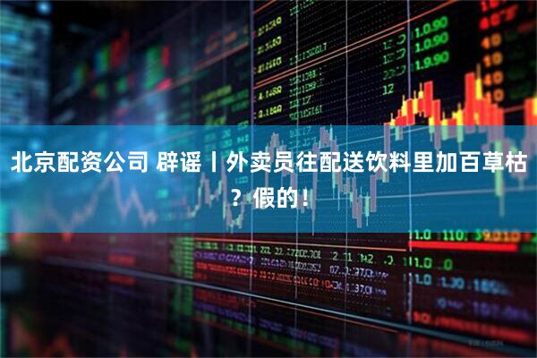 北京配资公司 辟谣丨外卖员往配送饮料里加百草枯？假的！