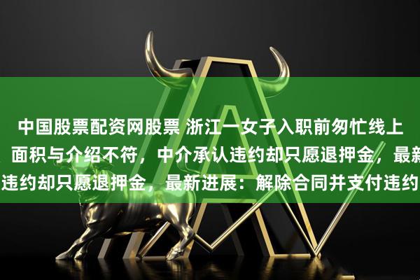 中国股票配资网股票 浙江一女子入职前匆忙线上租房，入住后发现飘窗、面积与介绍不符，中介承认违约却只愿退押金，最新进展：解除合同并支付违约金